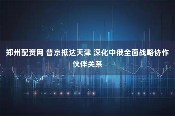 郑州配资网 普京抵达天津 深化中俄全面战略协作伙伴关系