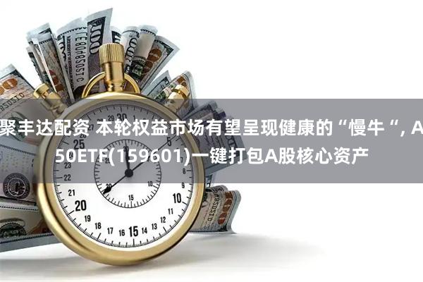 聚丰达配资 本轮权益市场有望呈现健康的“慢牛“, A50ETF(159601)一键打包A股核心资产