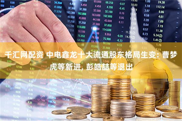 千汇网配资 中电鑫龙十大流通股东格局生变: 曹梦虎等新进, 彭皓喆等退出