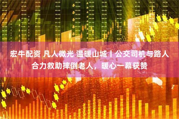 宏牛配资 凡人微光 温暖山城丨公交司机与路人合力救助摔倒老人，暖心一幕获赞
