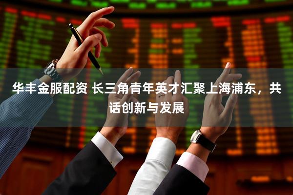 华丰金服配资 长三角青年英才汇聚上海浦东，共话创新与发展