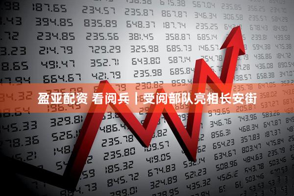 盈亚配资 看阅兵｜受阅部队亮相长安街