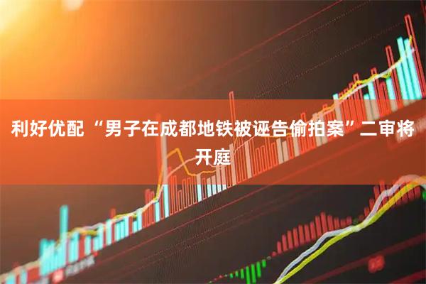 利好优配 “男子在成都地铁被诬告偷拍案”二审将开庭