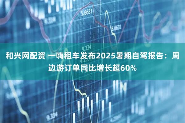 和兴网配资 一嗨租车发布2025暑期自驾报告：周边游订单同比增长超60%