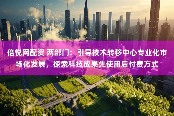 倍悦网配资 两部门：引导技术转移中心专业化市场化发展，探索科技成果先使用后付费方式