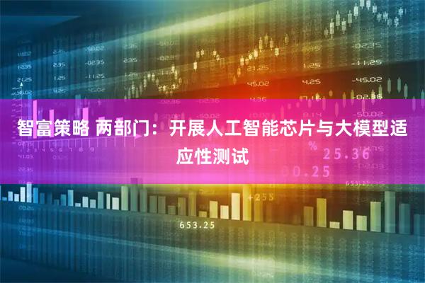 智富策略 两部门：开展人工智能芯片与大模型适应性测试