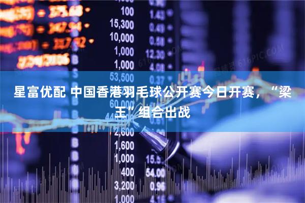 星富优配 中国香港羽毛球公开赛今日开赛，“梁王”组合出战