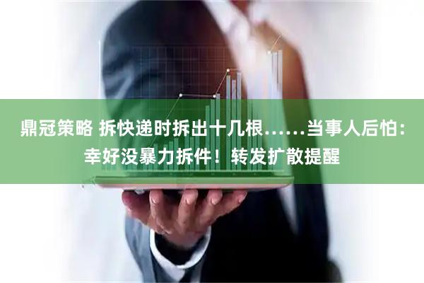 鼎冠策略 拆快递时拆出十几根……当事人后怕：幸好没暴力拆件！转发扩散提醒
