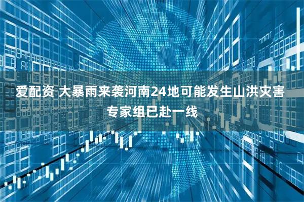 爱配资 大暴雨来袭河南24地可能发生山洪灾害 专家组已赴一线