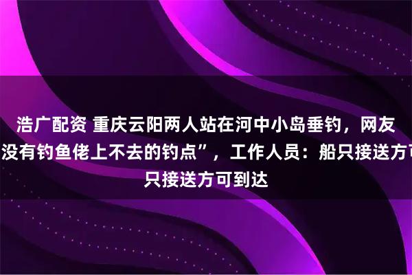 浩广配资 重庆云阳两人站在河中小岛垂钓，网友调侃“没有钓鱼佬上不去的钓点”，工作人员：船只接送方可到达