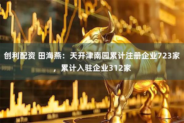 创利配资 田海燕：天开津南园累计注册企业723家，累计入驻企业312家