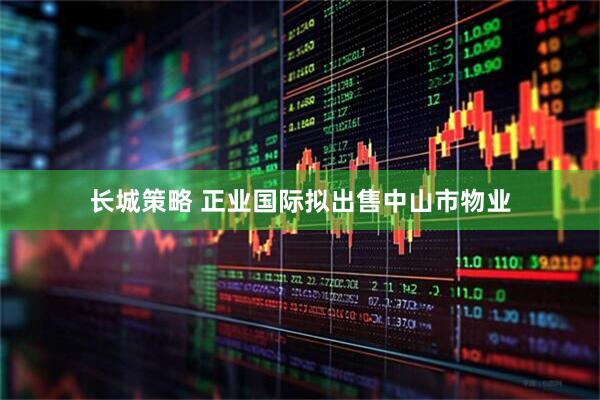 长城策略 正业国际拟出售中山市物业
