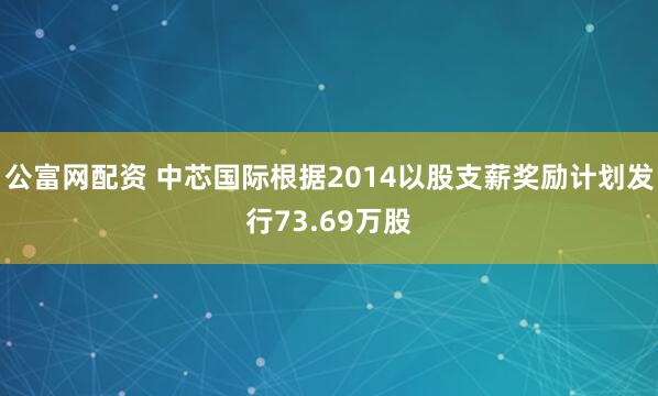 公富网配资 中芯国际根据2014以股支薪奖励计划发行73.69万股