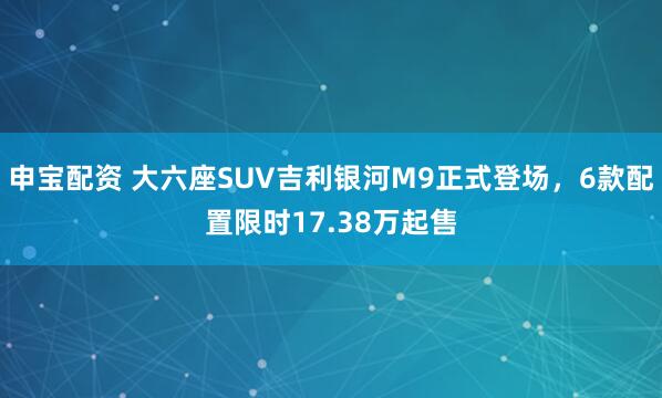 申宝配资 大六座SUV吉利银河M9正式登场，6款配置限时17.38万起售