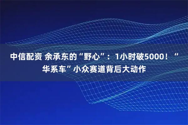 中信配资 余承东的“野心”：1小时破5000！“华系车”小众赛道背后大动作