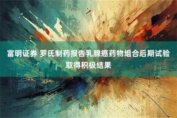 富明证券 罗氏制药报告乳腺癌药物组合后期试验取得积极结果