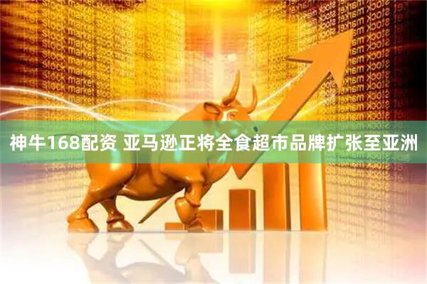 神牛168配资 亚马逊正将全食超市品牌扩张至亚洲