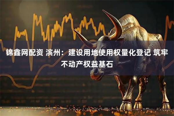 锦鑫网配资 滨州：建设用地使用权量化登记 筑牢不动产权益基石