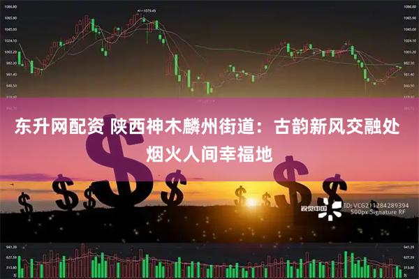 东升网配资 陕西神木麟州街道：古韵新风交融处 烟火人间幸福地