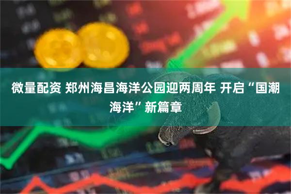 微量配资 郑州海昌海洋公园迎两周年 开启“国潮海洋”新篇章