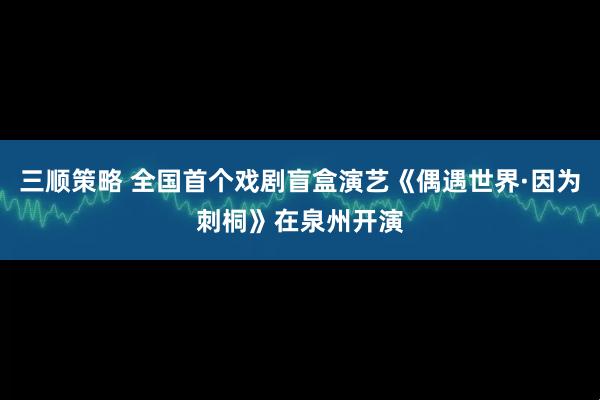 三顺策略 全国首个戏剧盲盒演艺《偶遇世界·因为刺桐》在泉州开演
