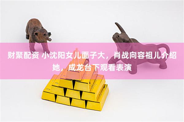 财聚配资 小沈阳女儿面子大，肖战向容祖儿介绍她，成龙台下观看表演