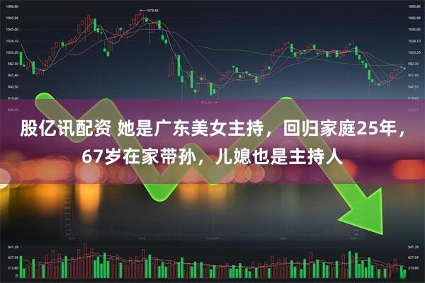 股亿讯配资 她是广东美女主持，回归家庭25年，67岁在家带孙，儿媳也是主持人