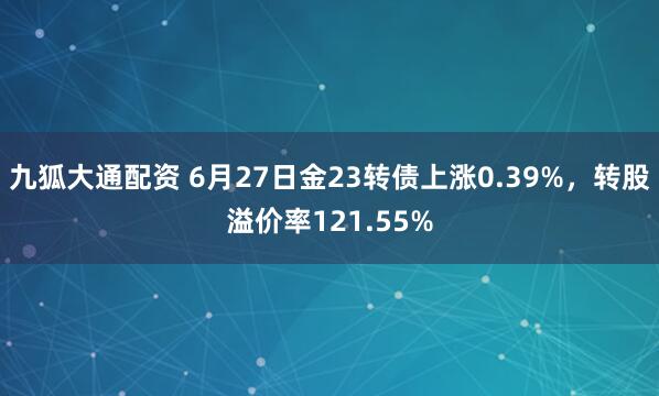 九狐大通配资 6月27日金23转债上涨0.39%，转股溢价率121.55%