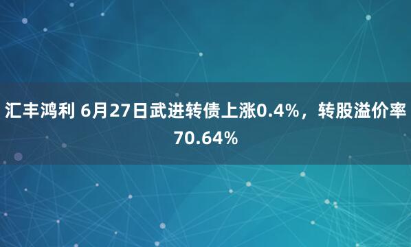汇丰鸿利 6月27日武进转债上涨0.4%，转股溢价率70.64%