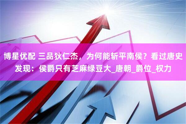 博星优配 三品狄仁杰，为何能斩平南侯？看过唐史发现：侯爵只有芝麻绿豆大_唐朝_爵位_权力