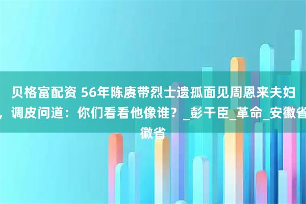 贝格富配资 56年陈赓带烈士遗孤面见周恩来夫妇，调皮问道：你们看看他像谁？_彭干臣_革命_安徽省