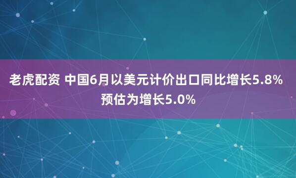 老虎配资 中国6月以美元计价出口同比增长5.8% 预估为增长5.0%