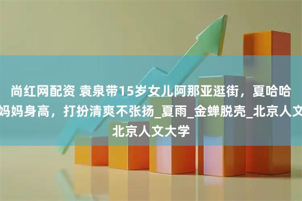 尚红网配资 袁泉带15岁女儿阿那亚逛街，夏哈哈已超妈妈身高，打扮清爽不张扬_夏雨_金蝉脱壳_北京人文大学
