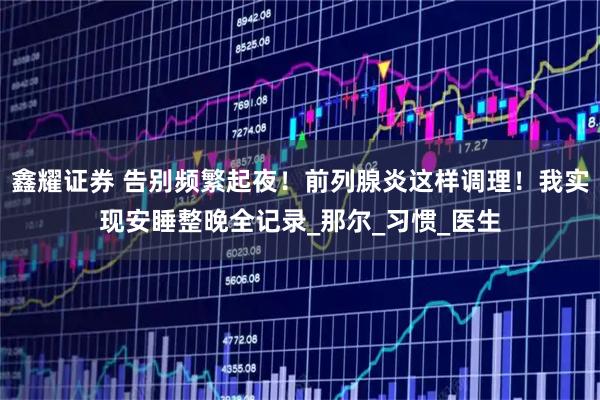 鑫耀证券 告别频繁起夜！前列腺炎这样调理！我实现安睡整晚全记录_那尔_习惯_医生