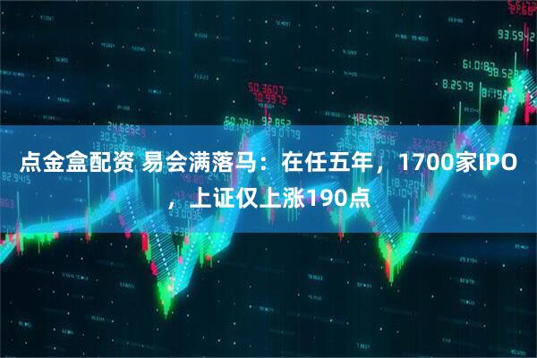 点金盒配资 易会满落马：在任五年，1700家IPO，上证仅上涨190点