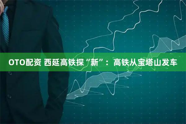 OTO配资 西延高铁探“新”：高铁从宝塔山发车