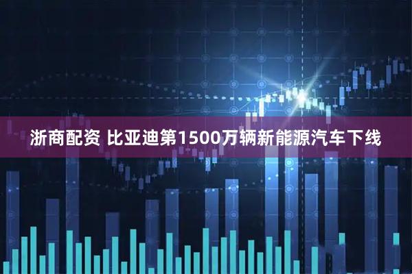 浙商配资 比亚迪第1500万辆新能源汽车下线
